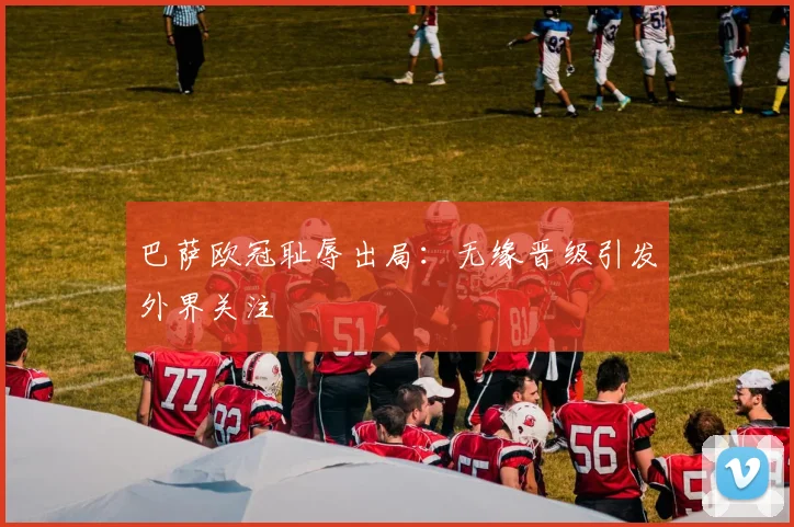 巴萨欧冠耻辱出局：无缘晋级引发外界关注