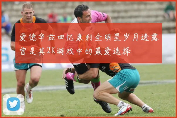 爱德华兹回忆康利全明星岁月透露曾是其2K游戏中的最爱选择