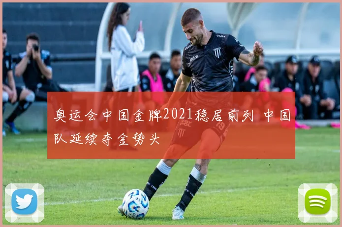 奥运会中国金牌2021稳居前列 中国队延续夺金势头