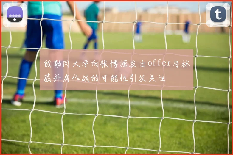 俄勒冈大学向张博源发出offer与林葳并肩作战的可能性引发关注