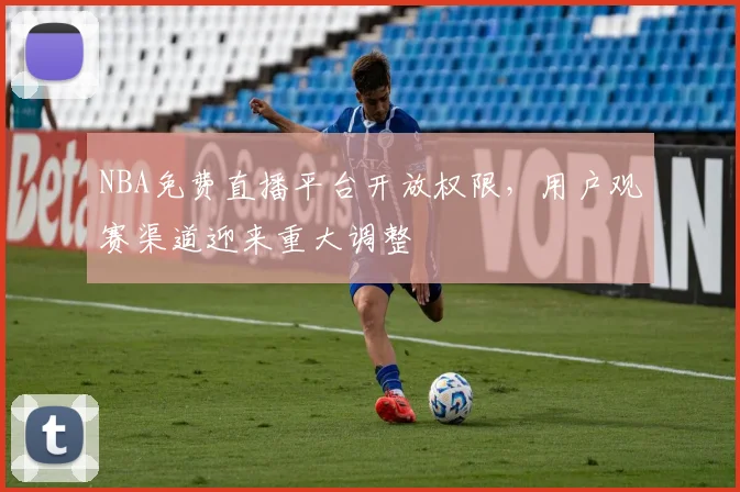 NBA免费直播平台开放权限，用户观赛渠道迎来重大调整