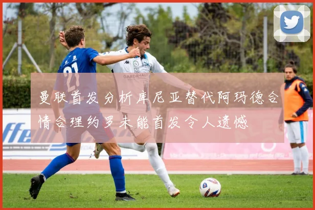 曼联首发分析库尼亚替代阿玛德合情合理约罗未能首发令人遗憾