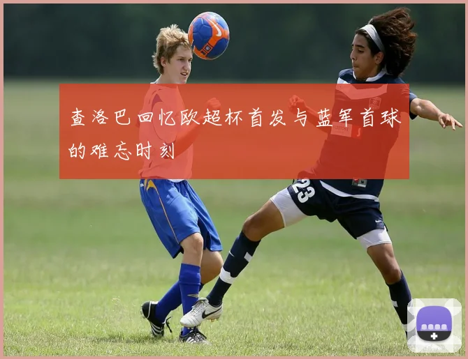 查洛巴回忆欧超杯首发与蓝军首球的难忘时刻