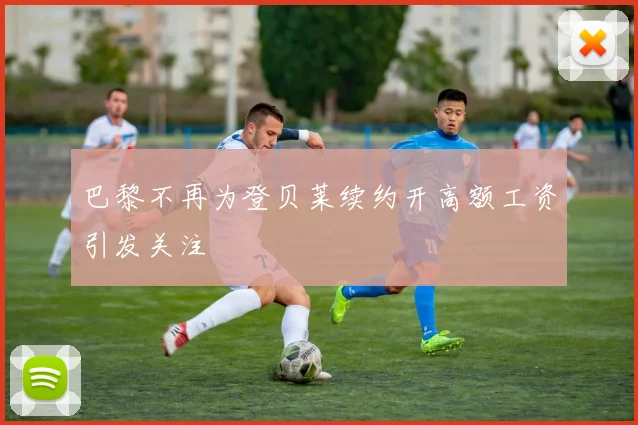 巴黎不再为登贝莱续约开高额工资引发关注
