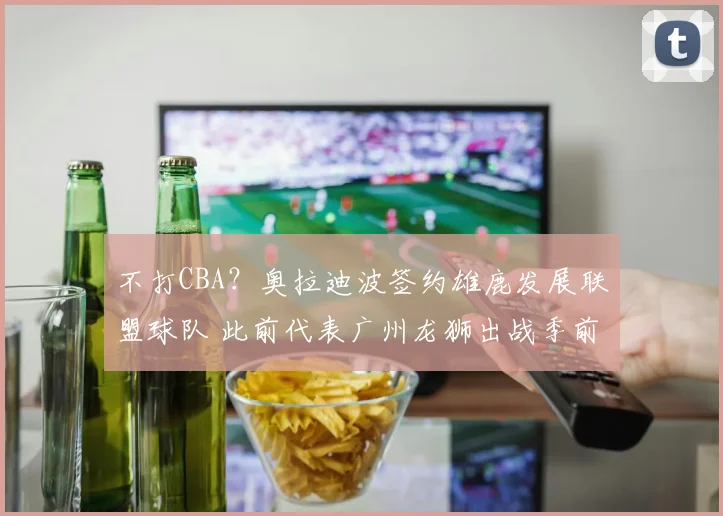 不打CBA？奥拉迪波签约雄鹿发展联盟球队 此前代表广州龙狮出战季前赛